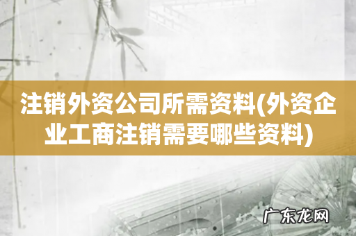 外资企业工商注销需要哪些资料 注销外资公司所需资料