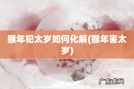 猴年害太岁 猴年犯太岁如何化解