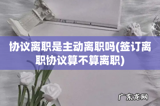 签订离职协议算不算离职 协议离职是主动离职吗