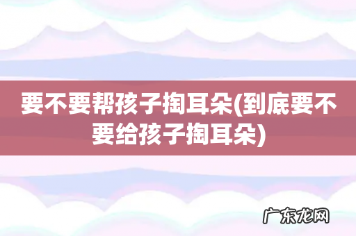 到底要不要给孩子掏耳朵 要不要帮孩子掏耳朵