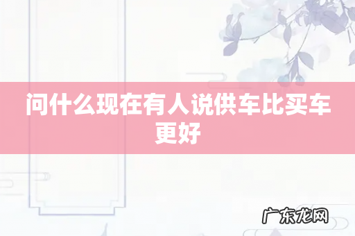 问什么现在有人说供车比买车更好