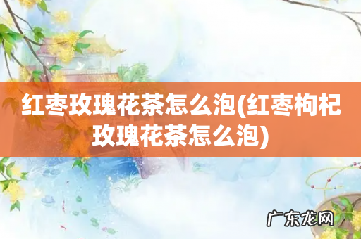 红枣枸杞玫瑰花茶怎么泡 红枣玫瑰花茶怎么泡