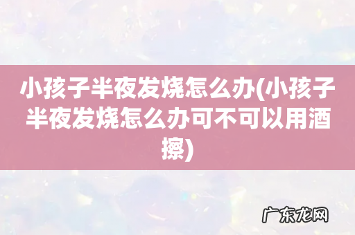 小孩子半夜发烧怎么办可不可以用酒擦 小孩子半夜发烧怎么办