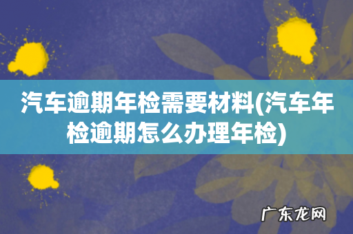 汽车年检逾期怎么办理年检 汽车逾期年检需要材料