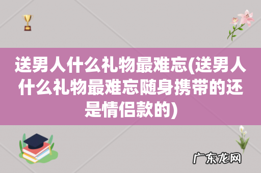 送男人什么礼物最难忘随身携带的还是情侣款的 送男人什么礼物最难忘