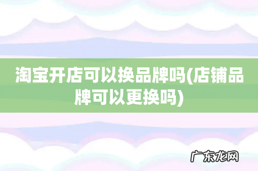 店铺品牌可以更换吗 淘宝开店可以换品牌吗