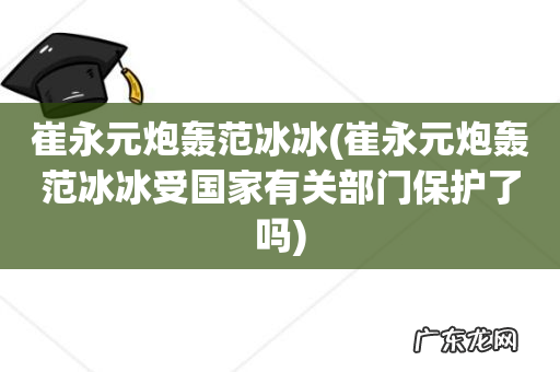 崔永元炮轰范冰冰受国家有关部门保护了吗 崔永元炮轰范冰冰