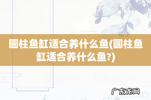 圆柱鱼缸适合养什么鱼? 圆柱鱼缸适合养什么鱼