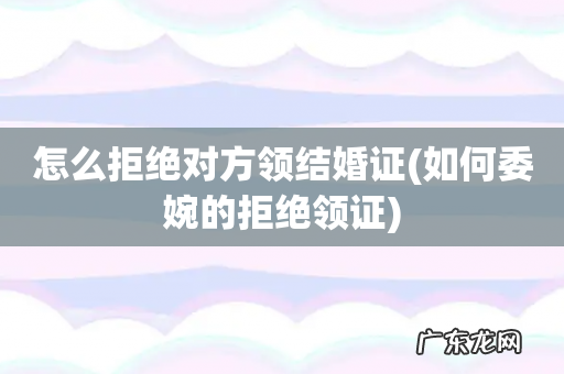 如何委婉的拒绝领证 怎么拒绝对方领结婚证