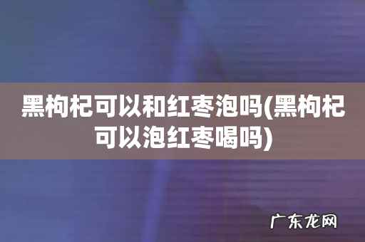 黑枸杞可以泡红枣喝吗 黑枸杞可以和红枣泡吗