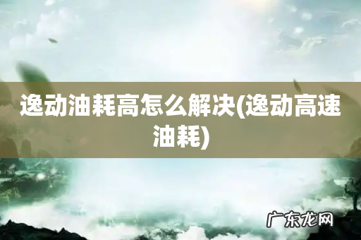 逸动高速油耗 逸动油耗高怎么解决