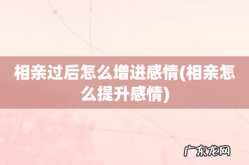 相亲怎么提升感情 相亲过后怎么增进感情