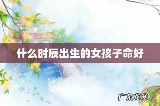 什么时辰出生的女孩子命好
