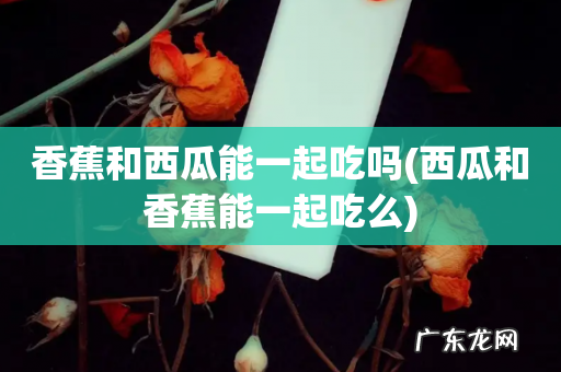 西瓜和香蕉能一起吃么 香蕉和西瓜能一起吃吗