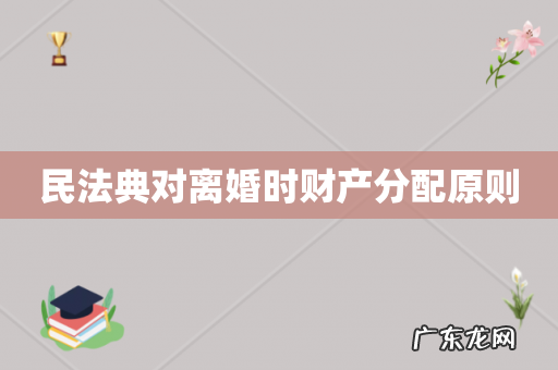 民法典对离婚时财产分配原则