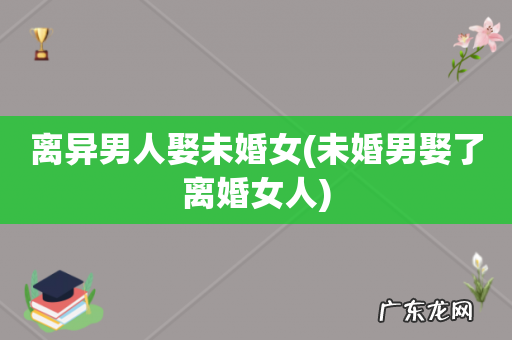 未婚男娶了离婚女人 离异男人娶未婚女