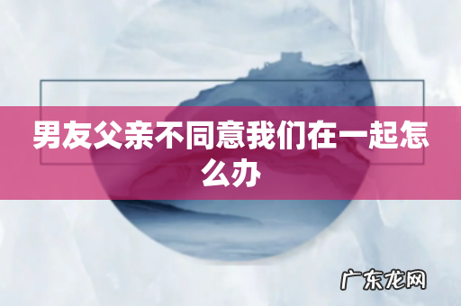 男友父亲不同意我们在一起怎么办