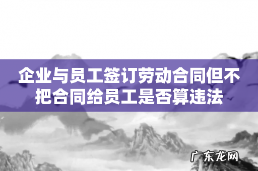 企业与员工签订劳动合同但不把合同给员工是否算违法