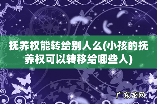 小孩的抚养权可以转移给哪些人 抚养权能转给别人么