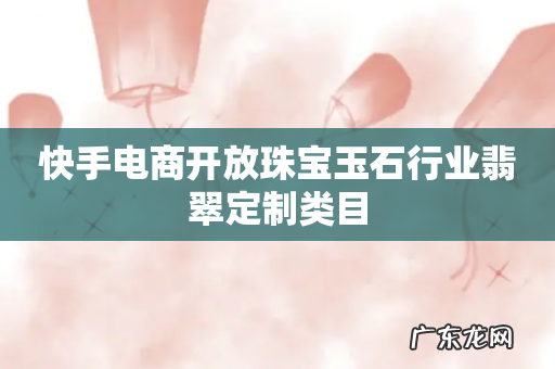 快手电商开放珠宝玉石行业翡翠定制类目