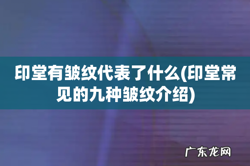 印堂常见的九种皱纹介绍 印堂有皱纹代表了什么