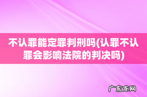 认罪不认罪会影响法院的判决吗 不认罪能定罪判刑吗