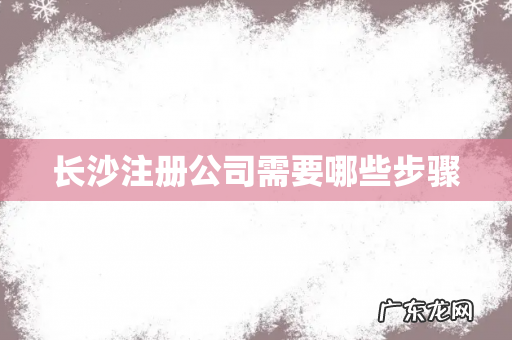 长沙注册公司需要哪些步骤