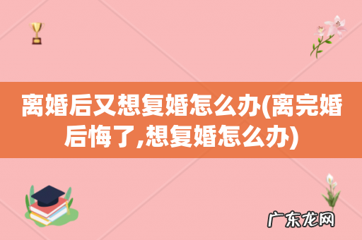 离完婚后悔了,想复婚怎么办 离婚后又想复婚怎么办