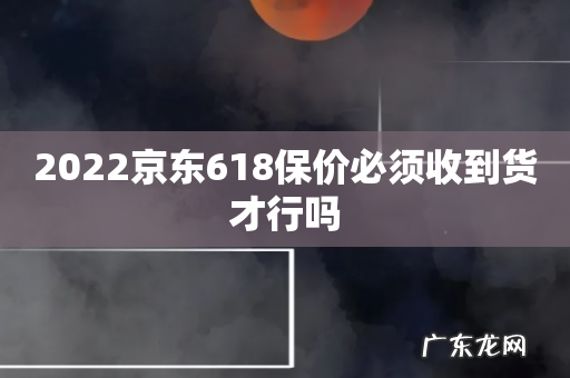 2022京东618保价必须收到货才行吗