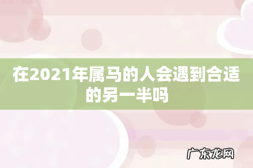 在2021年属马的人会遇到合适的另一半吗