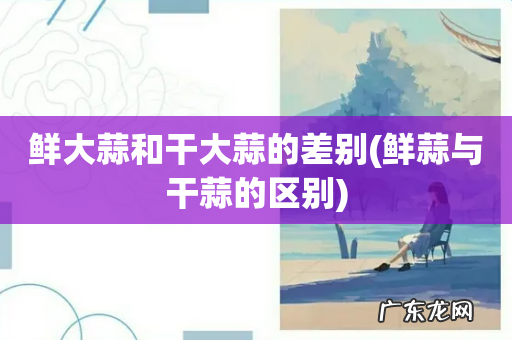 鲜蒜与干蒜的区别 鲜大蒜和干大蒜的差别