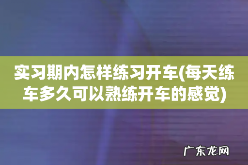 每天练车多久可以熟练开车的感觉 实习期内怎样练习开车