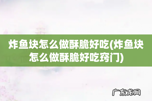 炸鱼块怎么做酥脆好吃窍门 炸鱼块怎么做酥脆好吃