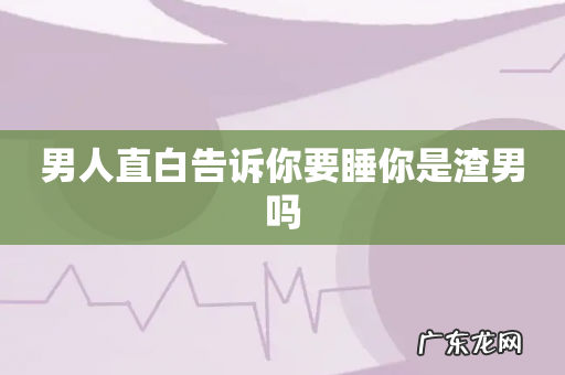 男人直白告诉你要睡你是渣男吗