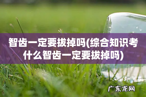 综合知识考什么智齿一定要拔掉吗 智齿一定要拔掉吗