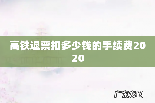高铁退票扣多少钱的手续费2020