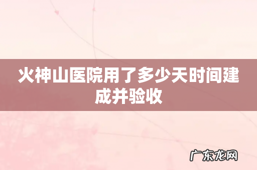 火神山医院用了多少天时间建成并验收