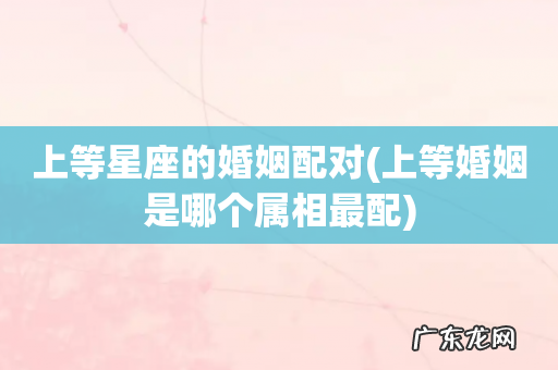 上等婚姻是哪个属相最配 上等星座的婚姻配对