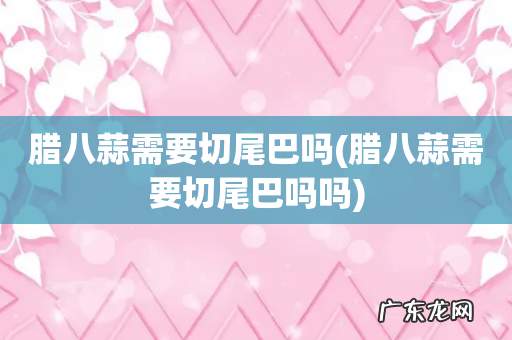 腊八蒜需要切尾巴吗吗 腊八蒜需要切尾巴吗