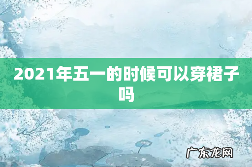2021年五一的时候可以穿裙子吗