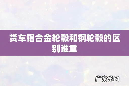 货车铝合金轮毂和钢轮毂的区别谁重