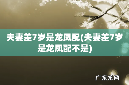 夫妻差7岁是龙凤配不是 夫妻差7岁是龙凤配