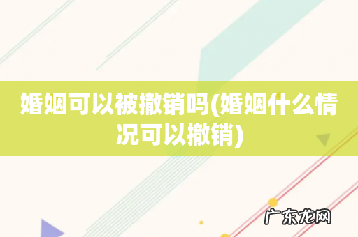 婚姻什么情况可以撤销 婚姻可以被撤销吗