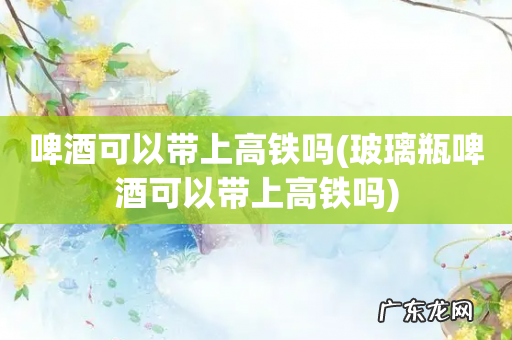 玻璃瓶啤酒可以带上高铁吗 啤酒可以带上高铁吗