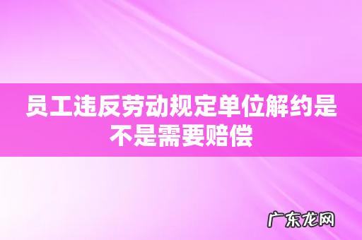 员工违反劳动规定单位解约是不是需要赔偿