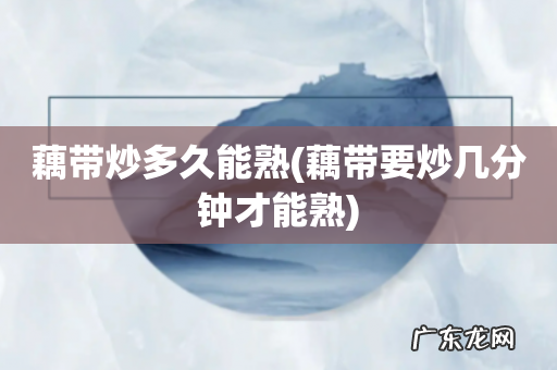 藕带要炒几分钟才能熟 藕带炒多久能熟