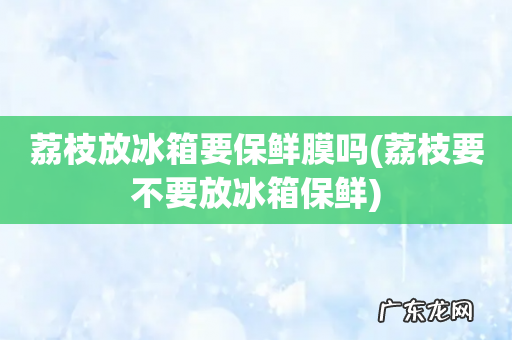 荔枝要不要放冰箱保鲜 荔枝放冰箱要保鲜膜吗