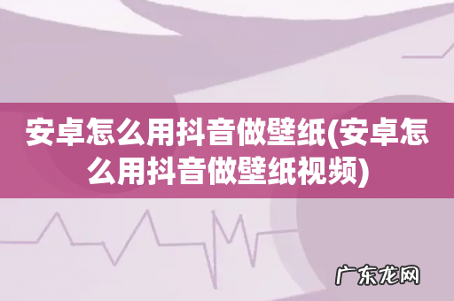 安卓怎么用抖音做壁纸视频 安卓怎么用抖音做壁纸