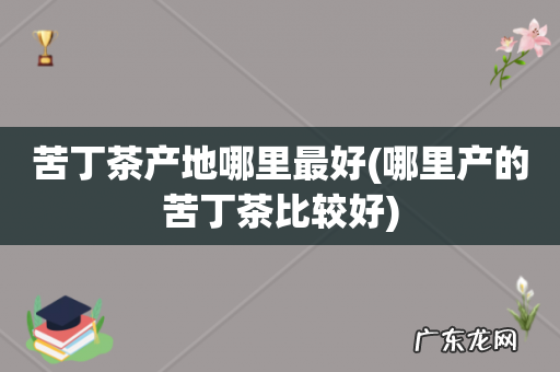 哪里产的苦丁茶比较好 苦丁茶产地哪里最好