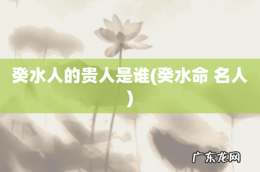 癸水命 名人 癸水人的贵人是谁